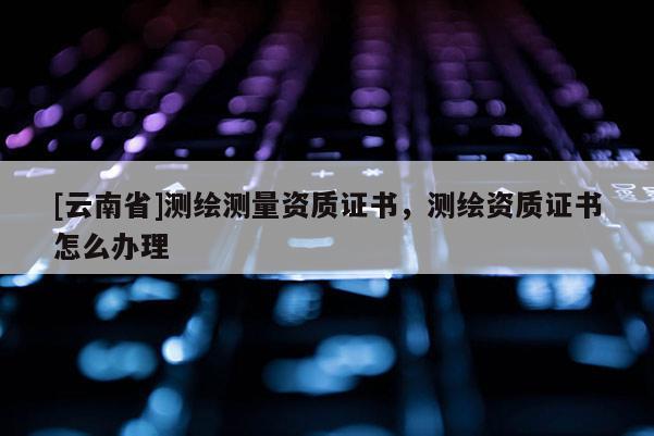 [云南省]測繪測量資質證書，測繪資質證書怎么辦理