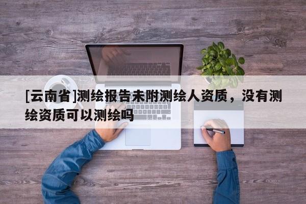 [云南省]測繪報告未附測繪人資質，沒有測繪資質可以測繪嗎