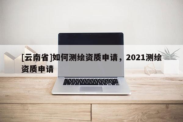 [云南省]如何測繪資質申請，2021測繪資質申請