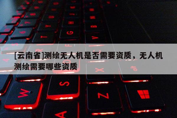 [云南省]測(cè)繪無(wú)人機(jī)是否需要資質(zhì)，無(wú)人機(jī)測(cè)繪需要哪些資質(zhì)