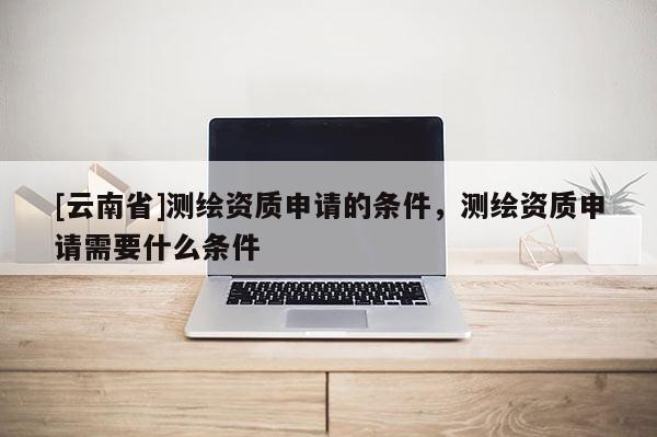 [云南省]測(cè)繪資質(zhì)申請(qǐng)的條件，測(cè)繪資質(zhì)申請(qǐng)需要什么條件