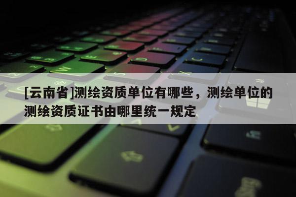 [云南省]測(cè)繪資質(zhì)單位有哪些，測(cè)繪單位的測(cè)繪資質(zhì)證書由哪里統(tǒng)一規(guī)定