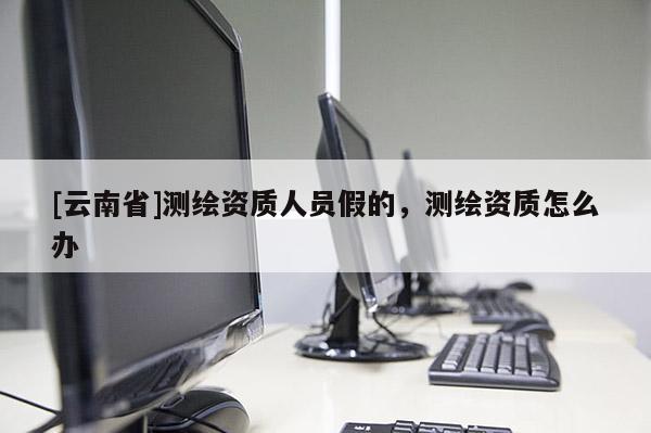[云南省]測繪資質(zhì)人員假的，測繪資質(zhì)怎么辦