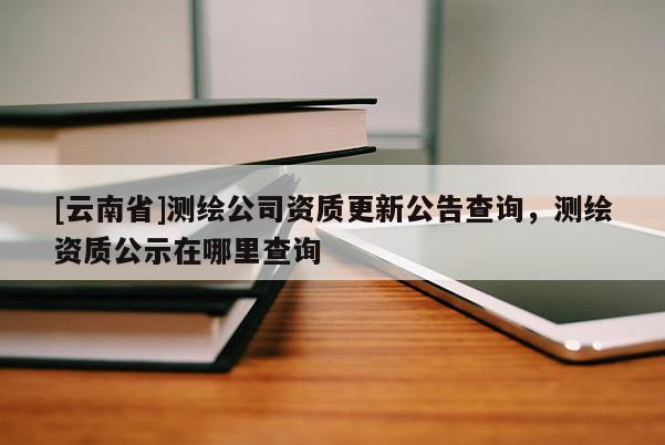 [云南省]測繪公司資質(zhì)更新公告查詢，測繪資質(zhì)公示在哪里查詢