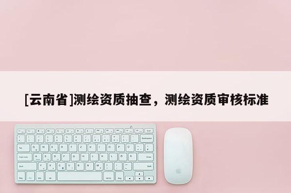 [云南省]測繪資質(zhì)抽查，測繪資質(zhì)審核標準