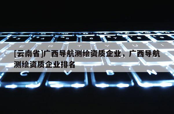 [云南省]廣西導(dǎo)航測繪資質(zhì)企業(yè)，廣西導(dǎo)航測繪資質(zhì)企業(yè)排名