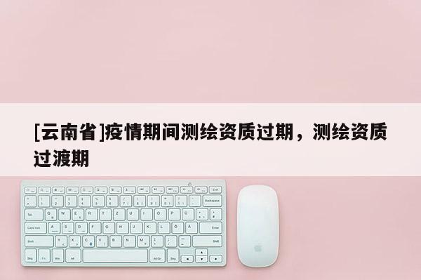 [云南省]疫情期間測(cè)繪資質(zhì)過(guò)期，測(cè)繪資質(zhì)過(guò)渡期