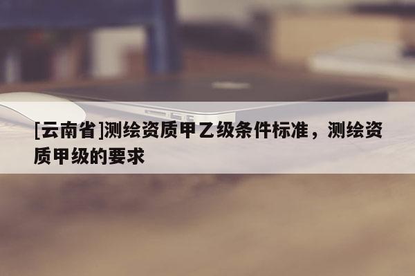 [云南省]測(cè)繪資質(zhì)甲乙級(jí)條件標(biāo)準(zhǔn)，測(cè)繪資質(zhì)甲級(jí)的要求