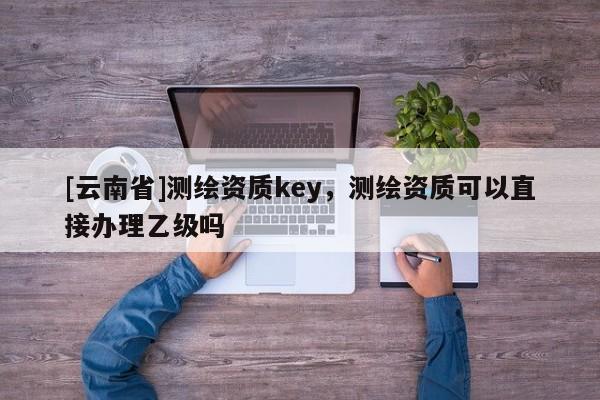 [云南省]測繪資質(zhì)key，測繪資質(zhì)可以直接辦理乙級嗎