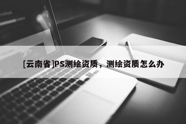 [云南省]PS測繪資質，測繪資質怎么辦
