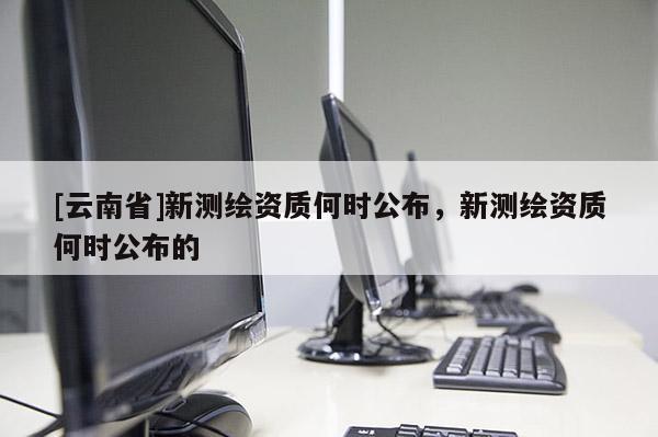 [云南省]新測繪資質(zhì)何時(shí)公布，新測繪資質(zhì)何時(shí)公布的