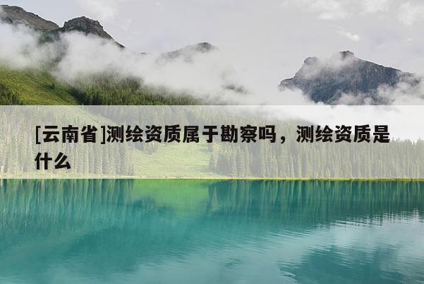 [云南省]測(cè)繪資質(zhì)屬于勘察嗎，測(cè)繪資質(zhì)是什么