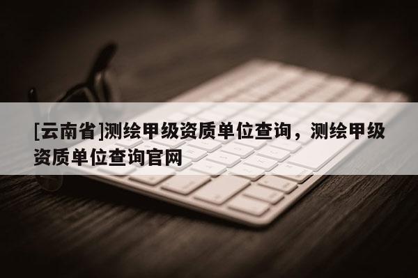 [云南省]測(cè)繪甲級(jí)資質(zhì)單位查詢，測(cè)繪甲級(jí)資質(zhì)單位查詢官網(wǎng)