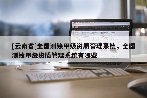[云南省]全國(guó)測(cè)繪甲級(jí)資質(zhì)管理系統(tǒng)，全國(guó)測(cè)繪甲級(jí)資質(zhì)管理系統(tǒng)有哪些