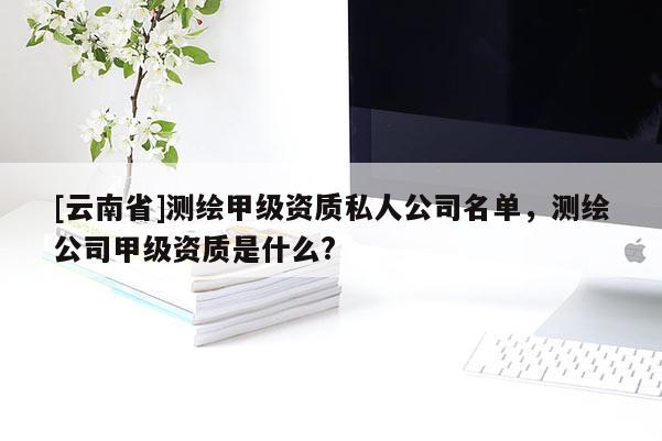 [云南省]測繪甲級資質(zhì)私人公司名單，測繪公司甲級資質(zhì)是什么?