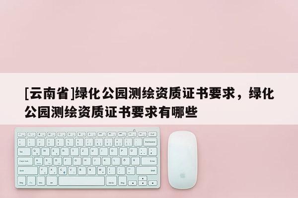 [云南省]綠化公園測繪資質(zhì)證書要求，綠化公園測繪資質(zhì)證書要求有哪些