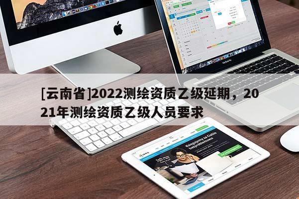 [云南省]2022測繪資質(zhì)乙級(jí)延期，2021年測繪資質(zhì)乙級(jí)人員要求