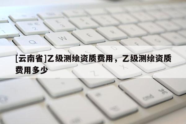 [云南省]乙級測繪資質(zhì)費用，乙級測繪資質(zhì)費用多少