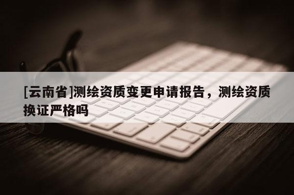 [云南省]測(cè)繪資質(zhì)變更申請(qǐng)報(bào)告，測(cè)繪資質(zhì)換證嚴(yán)格嗎