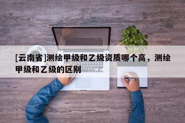 [云南省]測繪甲級和乙級資質哪個高，測繪甲級和乙級的區(qū)別