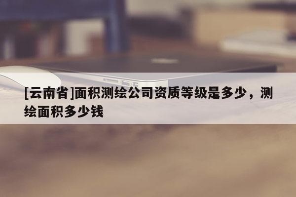 [云南省]面積測繪公司資質等級是多少，測繪面積多少錢