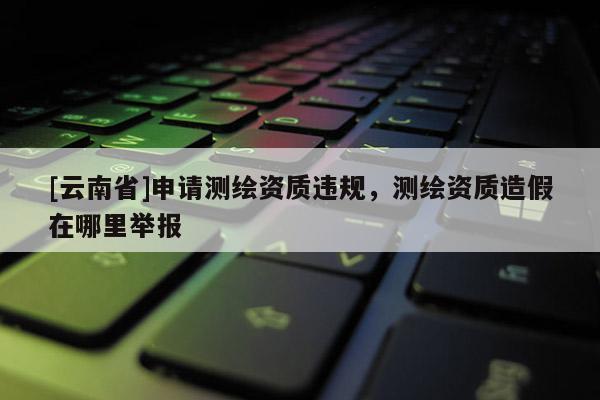 [云南省]申請測繪資質違規(guī)，測繪資質造假在哪里舉報