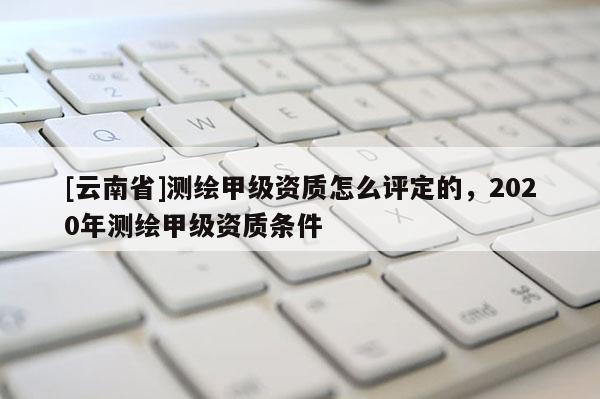 [云南省]測(cè)繪甲級(jí)資質(zhì)怎么評(píng)定的，2020年測(cè)繪甲級(jí)資質(zhì)條件