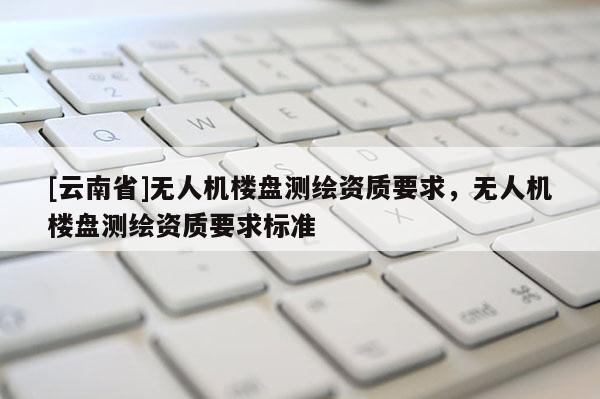 [云南省]無(wú)人機(jī)樓盤(pán)測(cè)繪資質(zhì)要求，無(wú)人機(jī)樓盤(pán)測(cè)繪資質(zhì)要求標(biāo)準(zhǔn)