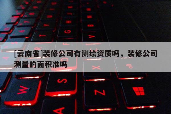 [云南省]裝修公司有測(cè)繪資質(zhì)嗎，裝修公司測(cè)量的面積準(zhǔn)嗎
