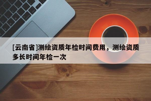 [云南省]測繪資質年檢時間費用，測繪資質多長時間年檢一次