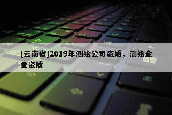 [云南省]2019年測繪公司資質(zhì)，測繪企業(yè)資質(zhì)