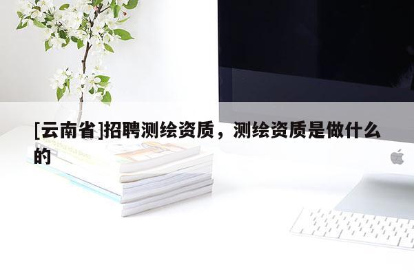 [云南省]招聘測繪資質(zhì)，測繪資質(zhì)是做什么的