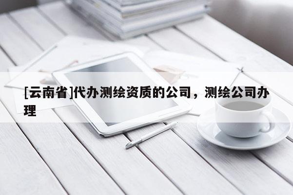 [云南省]代辦測繪資質(zhì)的公司，測繪公司辦理