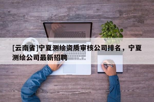 [云南省]寧夏測繪資質(zhì)審核公司排名，寧夏測繪公司最新招聘