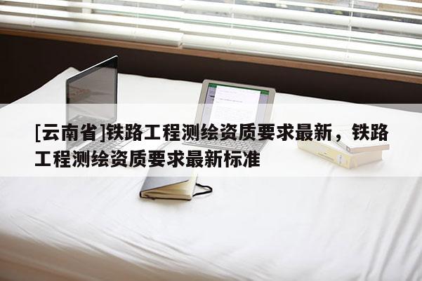 [云南省]鐵路工程測(cè)繪資質(zhì)要求最新，鐵路工程測(cè)繪資質(zhì)要求最新標(biāo)準(zhǔn)