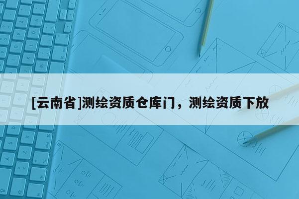 [云南省]測(cè)繪資質(zhì)倉(cāng)庫(kù)門，測(cè)繪資質(zhì)下放