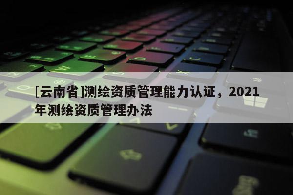 [云南省]測繪資質(zhì)管理能力認(rèn)證，2021年測繪資質(zhì)管理辦法