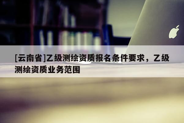 [云南省]乙級測繪資質(zhì)報名條件要求，乙級測繪資質(zhì)業(yè)務(wù)范圍