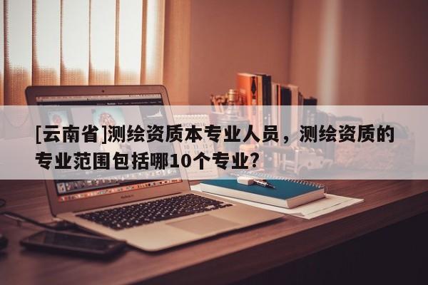 [云南省]測繪資質(zhì)本專業(yè)人員，測繪資質(zhì)的專業(yè)范圍包括哪10個專業(yè)?