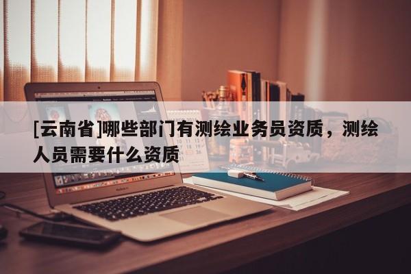 [云南省]哪些部門有測繪業(yè)務(wù)員資質(zhì)，測繪人員需要什么資質(zhì)