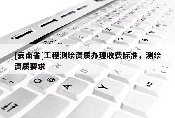[云南省]工程測(cè)繪資質(zhì)辦理收費(fèi)標(biāo)準(zhǔn)，測(cè)繪資質(zhì)要求