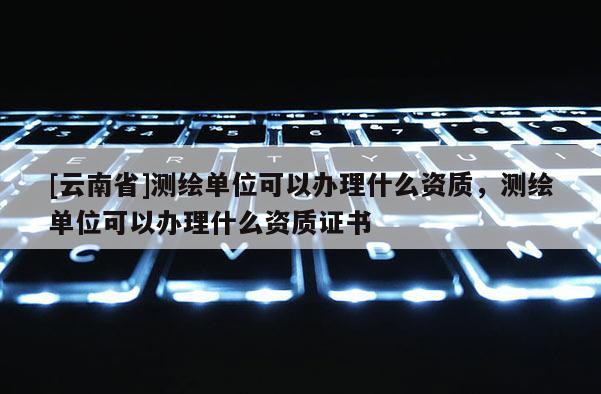 [云南省]測繪單位可以辦理什么資質(zhì)，測繪單位可以辦理什么資質(zhì)證書
