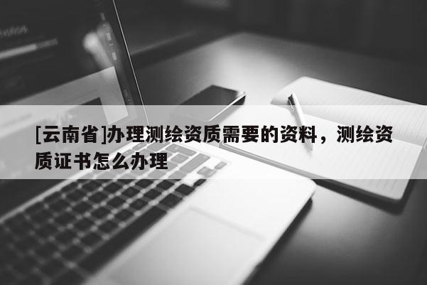 [云南省]辦理測繪資質(zhì)需要的資料，測繪資質(zhì)證書怎么辦理