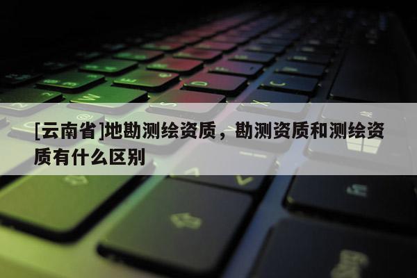 [云南省]地勘測繪資質，勘測資質和測繪資質有什么區(qū)別