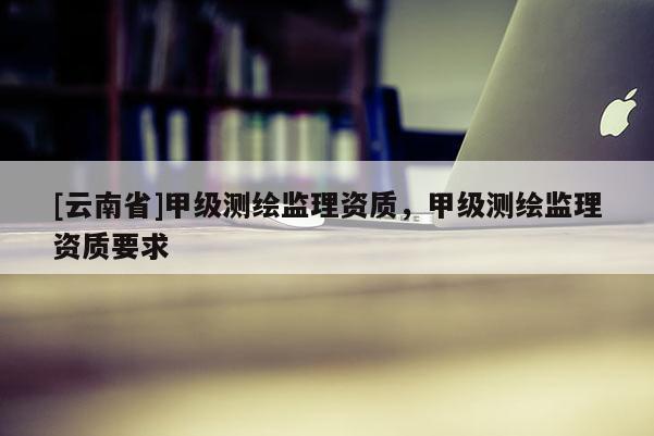 [云南省]甲級測繪監(jiān)理資質，甲級測繪監(jiān)理資質要求