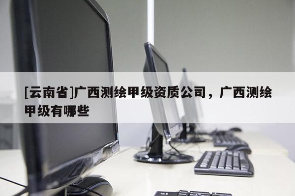 [云南省]廣西測繪甲級資質公司，廣西測繪甲級有哪些