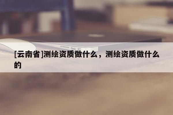 [云南省]測繪資質做什么，測繪資質做什么的