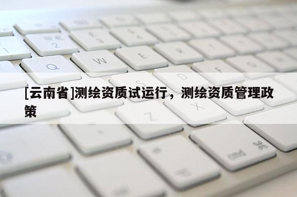 [云南省]測繪資質試運行，測繪資質管理政策
