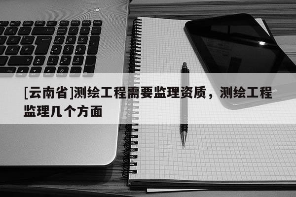 [云南省]測繪工程需要監(jiān)理資質，測繪工程監(jiān)理幾個方面