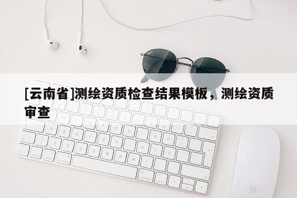 [云南省]測(cè)繪資質(zhì)檢查結(jié)果模板，測(cè)繪資質(zhì)審查